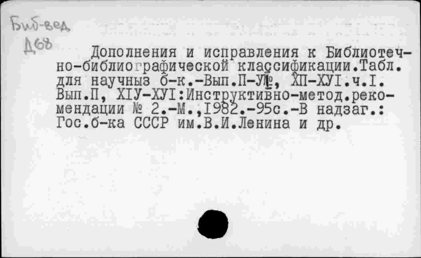 ﻿
Дополнения и исправления к Библиотечно-библиографической классификации.Табл, для научныз б-к.-Вып.П-У|, ХП-ХУ1.Ч.1. Вып.П, Х1У-ХУ1:Инструктивно-метод.рекомендации № 2.-М.,1982.-95с.-В надзаг.: Гос.б-ка СССР им.В.И.Ленина и др.